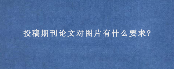 投稿期刊论文对图片有什么要求?