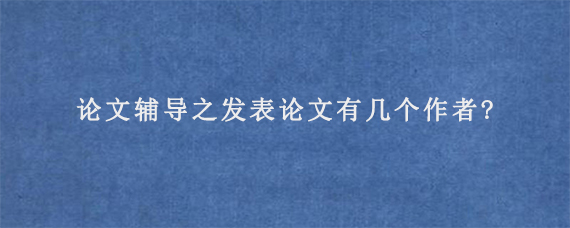 论文辅导之发表论文有几个作者?