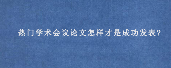 热门学术会议论文怎样才是成功发表?