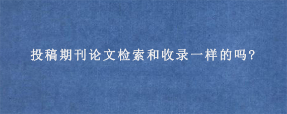 投稿期刊论文检索和收录一样的吗?