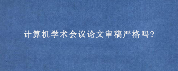 计算机学术会议论文审稿严格吗?