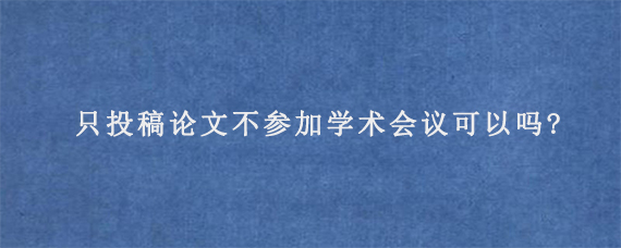 只投稿论文不参加学术会议可以吗?