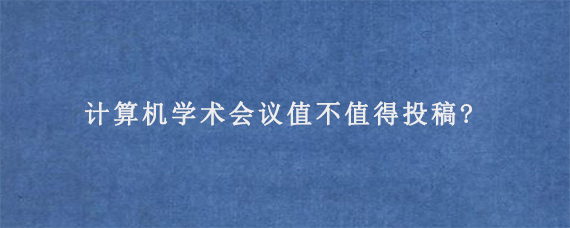 计算机学术会议值不值得投稿?