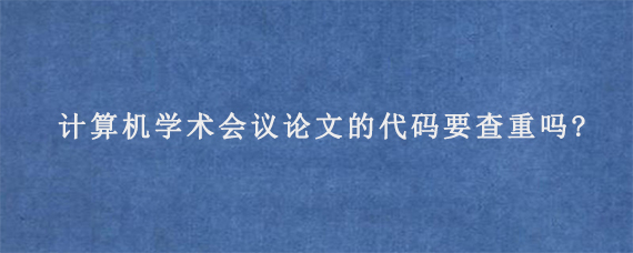 计算机学术会议论文的代码要查重吗?