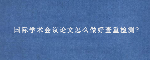 国际学术会议论文怎么做好查重检测?