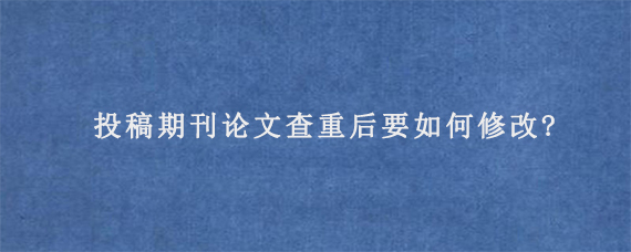 投稿期刊论文查重后要如何修改?