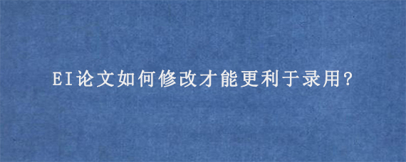 EI论文如何修改才能更利于录用?