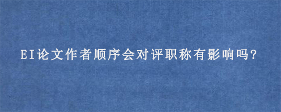 EI论文作者顺序会对评职称有影响吗?