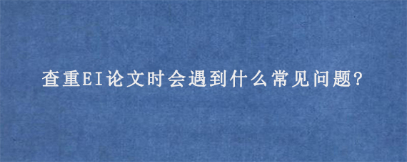 查重EI论文时会遇到什么常见问题?