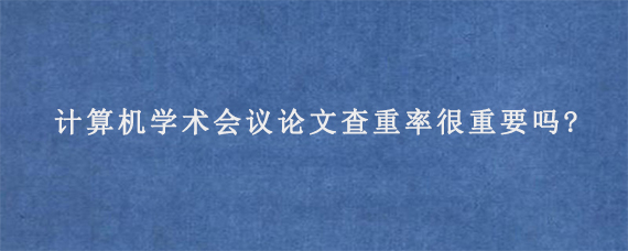 计算机学术会议论文查重率很重要吗?