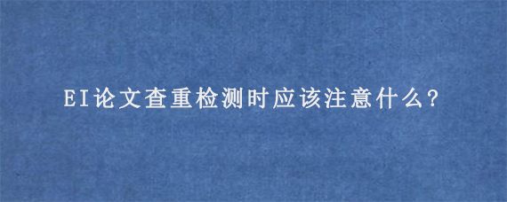 EI论文查重检测时应该注意什么?