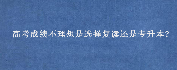 高考成绩不理想是选择复读还是专升本?