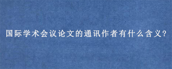 国际学术会议论文的通讯作者有什么含义?