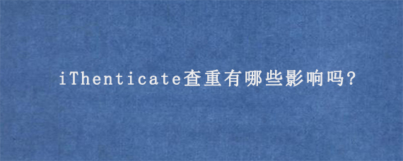 iThenticate查重有哪些影响吗?