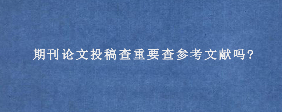 期刊论文投稿查重要查参考文献吗?