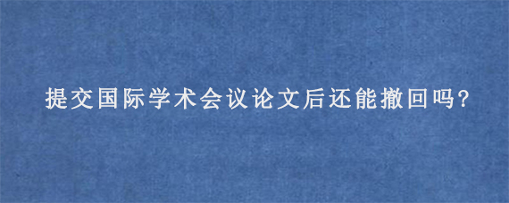 提交国际学术会议论文后还能撤回吗?