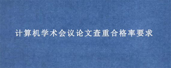 计算机学术会议论文查重合格率要求