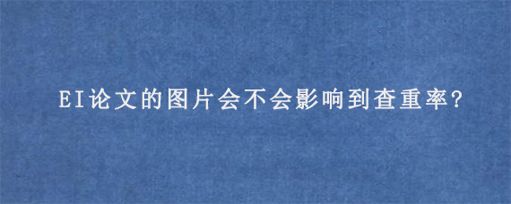 EI论文的图片会不会影响到查重率?