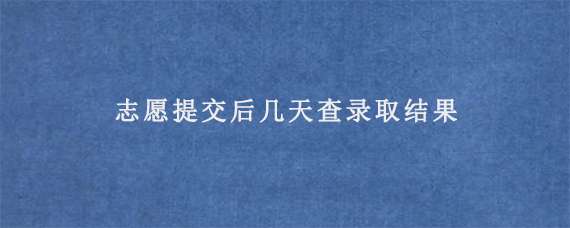 志愿提交后几天查录取结果