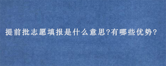 提前批志愿填报是什么意思?有哪些优势?