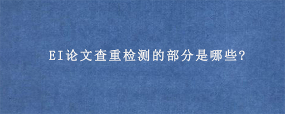 EI论文查重检测的部分是哪些?