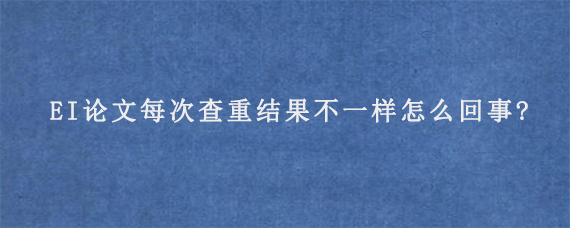 EI论文每次查重结果不一样怎么回事?