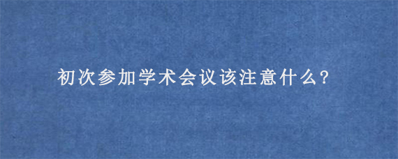 初次参加学术会议该注意什么?