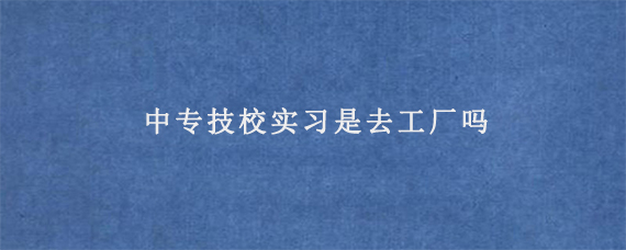 中专技校实习是去工厂吗