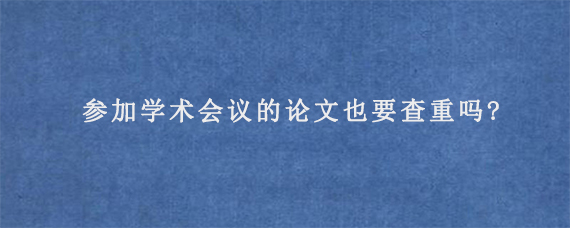 参加学术会议的论文也要查重吗?