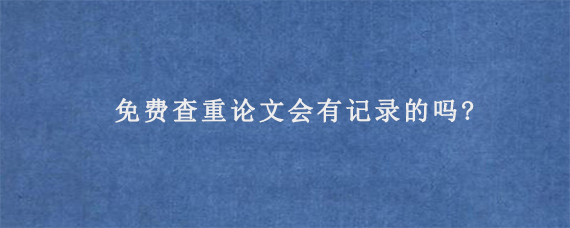 免费查重论文会有记录的吗?