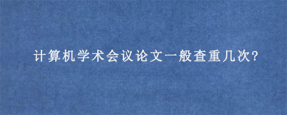 计算机学术会议论文一般查重几次?