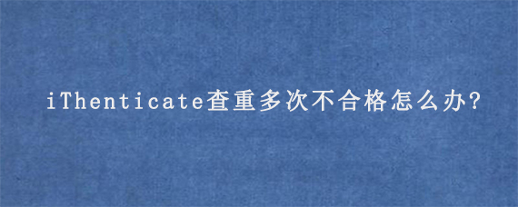 iThenticate查重多次不合格怎么办?