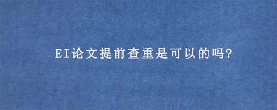 EI论文提前查重是可以的吗?