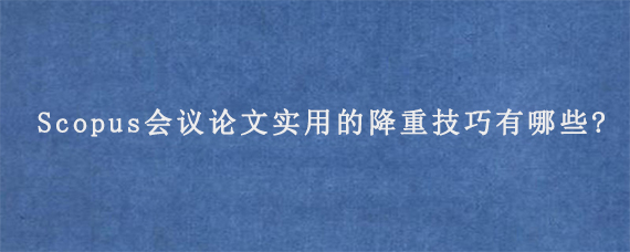 Scopus会议论文实用的降重技巧有哪些?