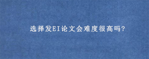 选择发EI论文会难度很高吗?