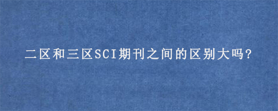 二区和三区SCI期刊之间的区别大吗?