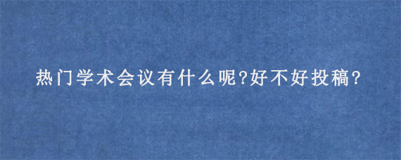 热门学术会议有什么呢?好不好投稿?