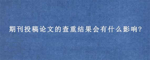 期刊投稿论文的查重结果会有什么影响?