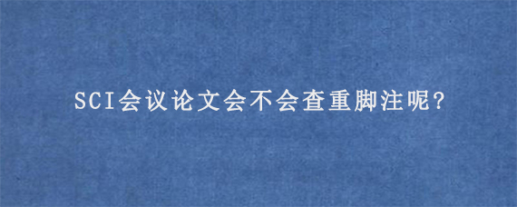 SCI会议论文会不会查重脚注呢?