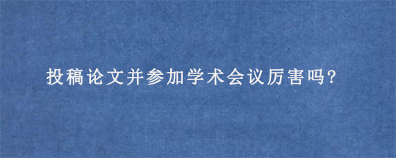 投稿论文并参加学术会议厉害吗?