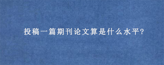 投稿一篇期刊论文算是什么水平?