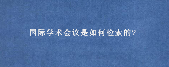 国际学术会议是如何检索的?