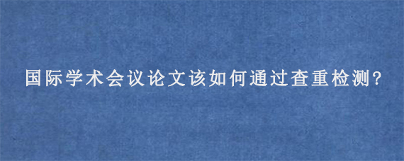 国际学术会议论文该如何通过查重检测?