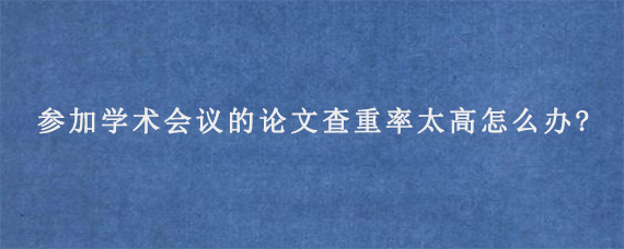 参加学术会议的论文查重率太高怎么办?