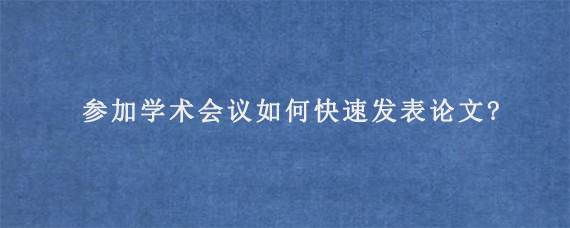 参加学术会议如何快速发表论文?