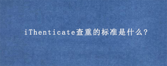 iThenticate查重的标准是什么?