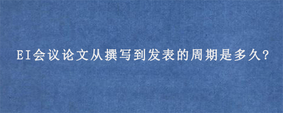 EI会议论文从撰写到发表的周期是多久?