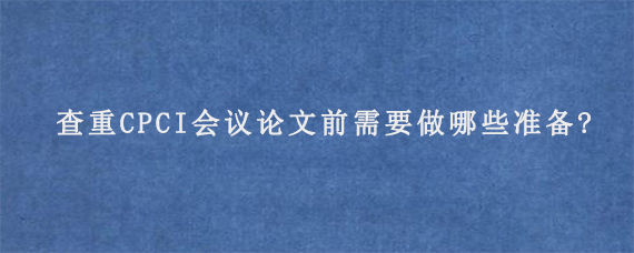 查重CPCI会议论文前需要做哪些准备?