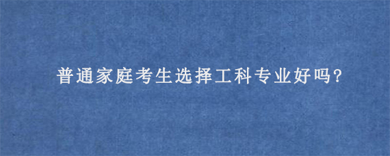 普通家庭考生选择工科专业好吗?