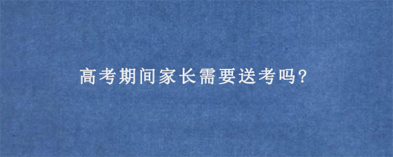 高考期间家长需要送考吗?